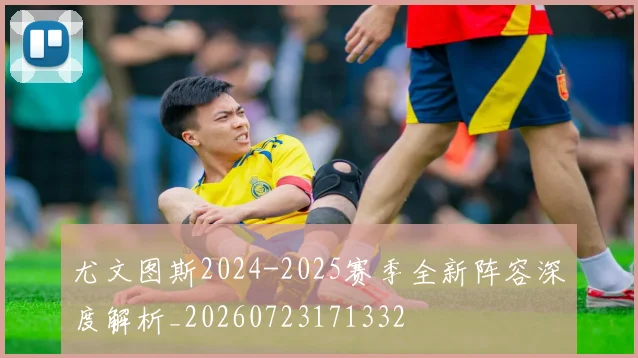 尤文图斯2024-2025赛季全新阵容深度解析_20260723171332