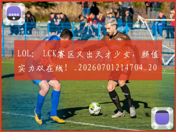 LOL： LCK赛区又出天才少女，颜值实力双在线！_20260701214704_20260714203141