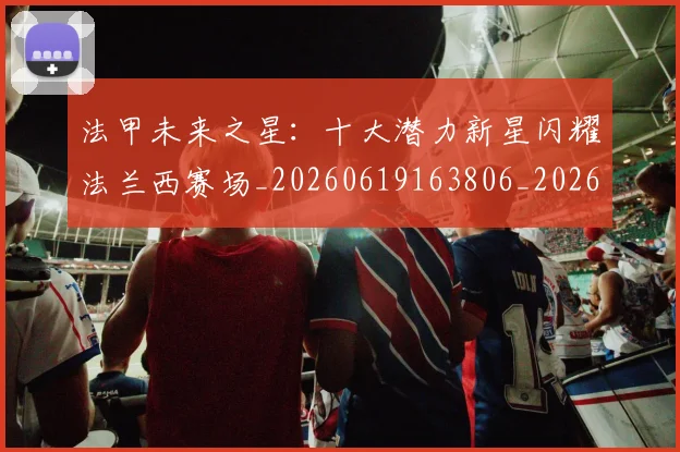 法甲未来之星:十大潜力新星闪耀法兰西赛场_20260619163806_20260707153519