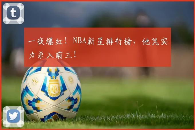 一夜爆红!NBA新星排行榜,他凭实力杀入前三!