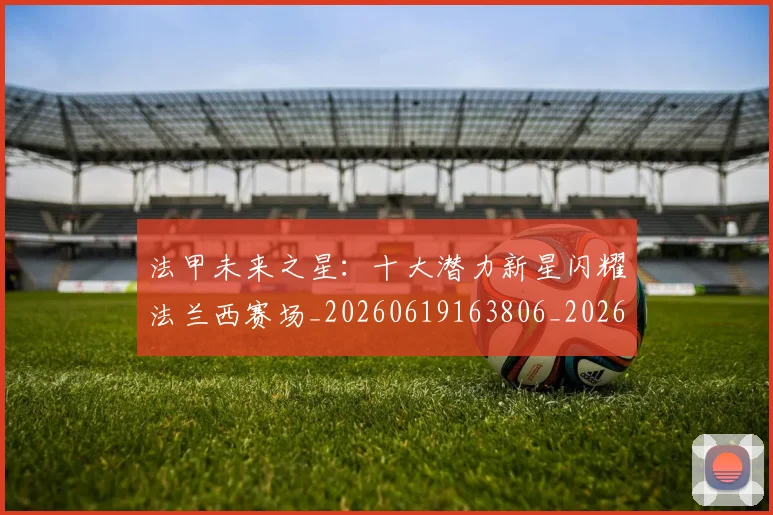 法甲未来之星:十大潜力新星闪耀法兰西赛场_20260619163806_20260707153519