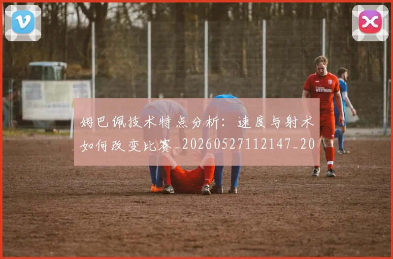 姆巴佩技术特点分析：速度与射术如何改变比赛_20260527112147_20260703231639_20260720185556