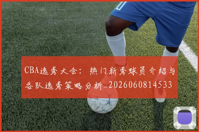 CBA选秀大会：热门新秀球员介绍与各队选秀策略分析_20260608145332_20260701212210_20260712050608