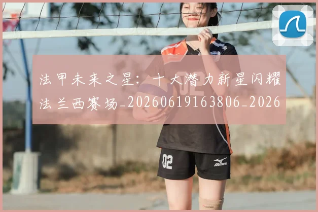 法甲未来之星:十大潜力新星闪耀法兰西赛场_20260619163806_20260707153519_20260801172238