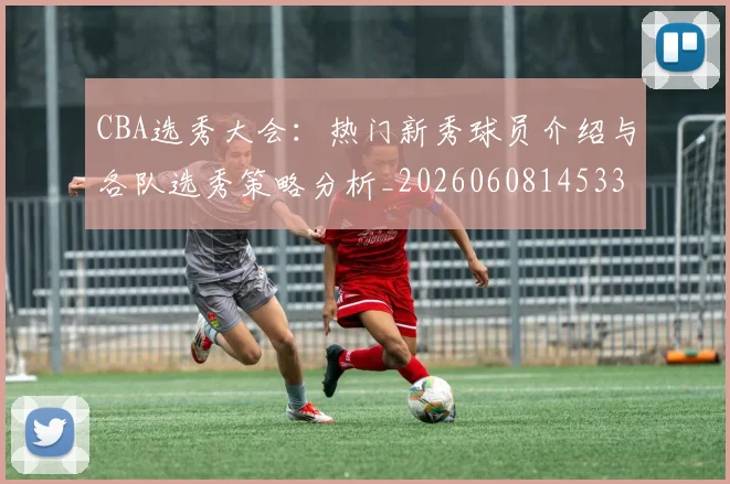 CBA选秀大会：热门新秀球员介绍与各队选秀策略分析_20260608145332_20260701212210