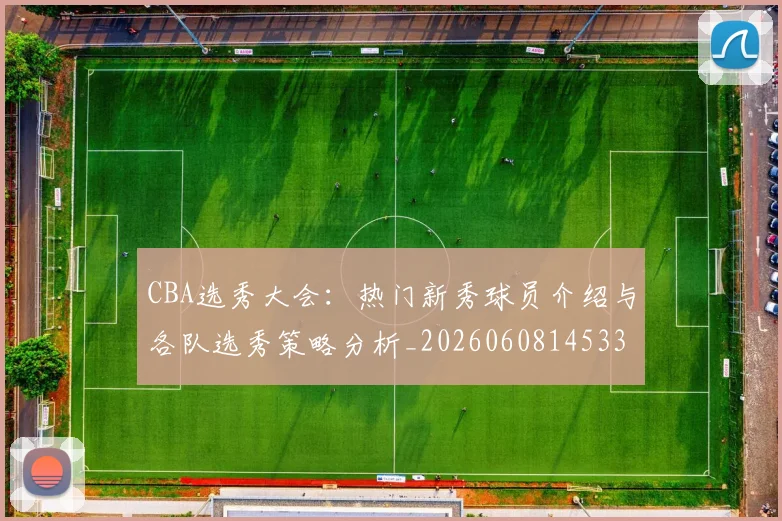 CBA选秀大会：热门新秀球员介绍与各队选秀策略分析_20260608145332_20260701212210_20260712050608